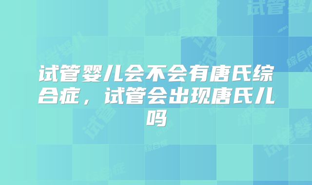 试管婴儿会不会有唐氏综合症,试管会出现唐氏儿吗