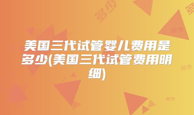 美国三代试管婴儿费用是多少(美国三代试管费用明细)