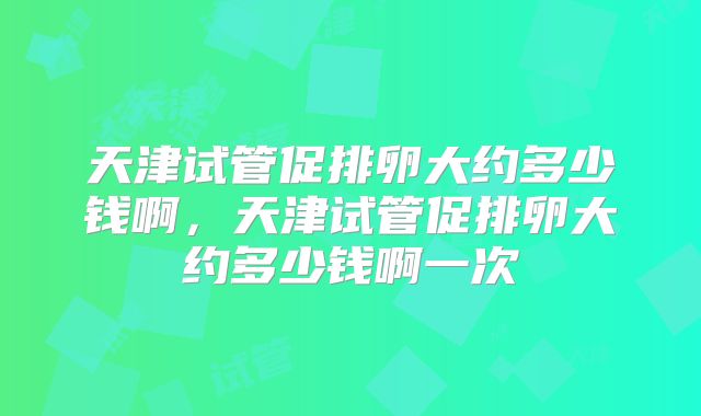 天津试管促排卵大约多少钱啊，天津试管促排卵大约多少钱啊一次