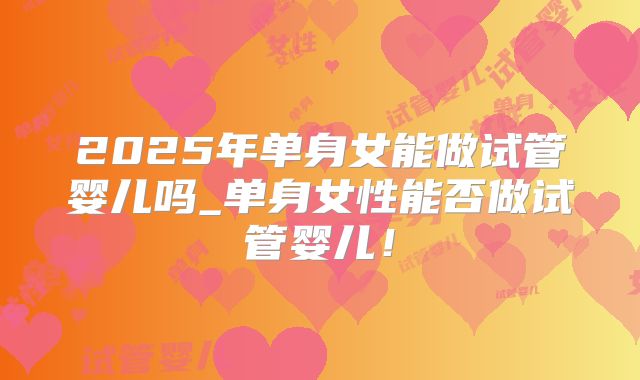 2025年单身女能做试管婴儿吗_单身女性能否做试管婴儿！