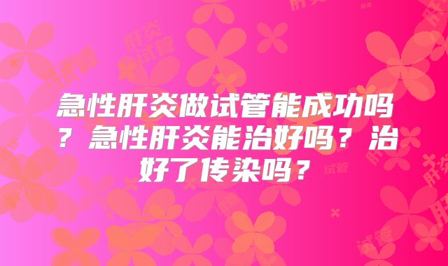 急性肝炎做试管能成功吗？急性肝炎能治好吗？治好了传染吗？