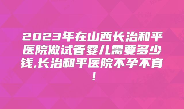 2023年在山西长治和平医院做试管婴儿需要多少钱,长治和平医院不孕不育！
