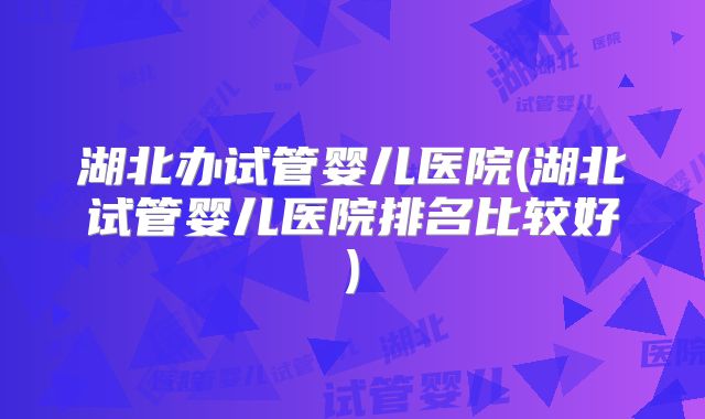 湖北办试管婴儿医院(湖北试管婴儿医院排名比较好)