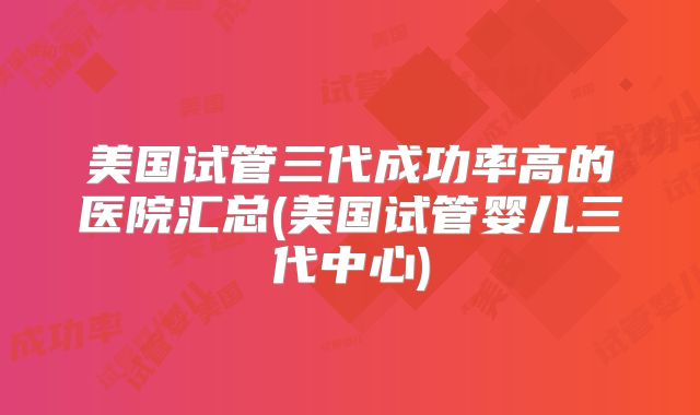 美国试管三代成功率高的医院汇总(美国试管婴儿三代中心)