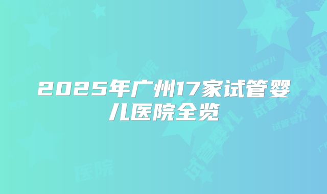 2025年广州17家试管婴儿医院全览