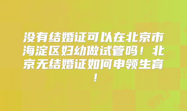 没有结婚证可以在北京市海淀区妇幼做试管吗！北京无结婚证如何申领生育！