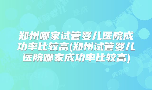 郑州哪家试管婴儿医院成功率比较高(郑州试管婴儿医院哪家成功率比较高)