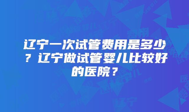 辽宁一次试管费用是多少?辽宁做试管婴儿比较好的医院?