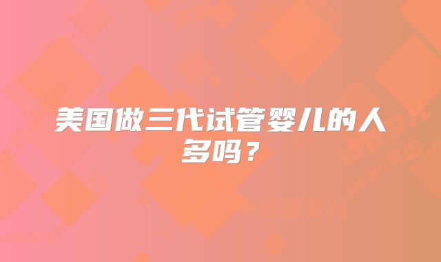 美国做三代试管婴儿的人多吗？