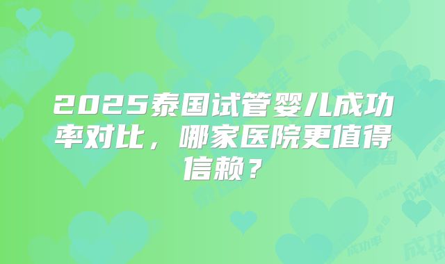 2025泰国试管婴儿成功率对比，哪家医院更值得信赖？