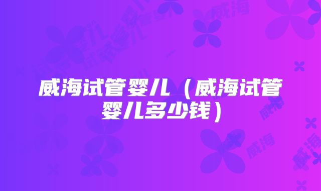 威海试管婴儿（威海试管婴儿多少钱）