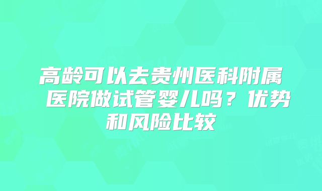 高龄可以去贵州医科附属 医院做试管婴儿吗？优势和风险比较