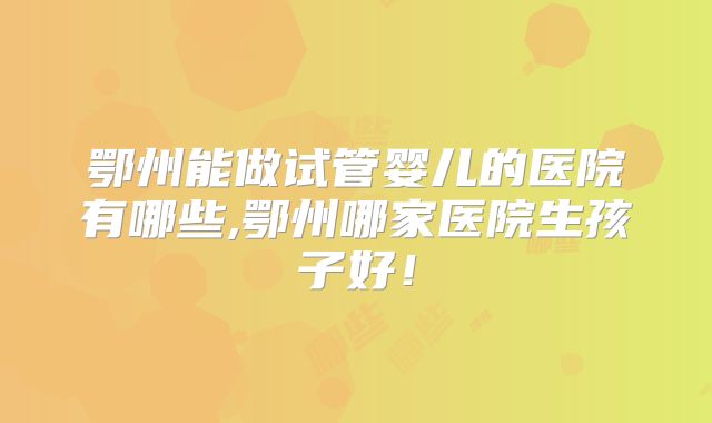 鄂州能做试管婴儿的医院有哪些,鄂州哪家医院生孩子好！
