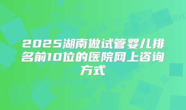 2025湖南做试管婴儿排名前10位的医院网上咨询方式
