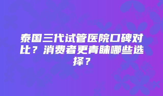 泰国三代试管医院口碑对比？消费者更青睐哪些选择？