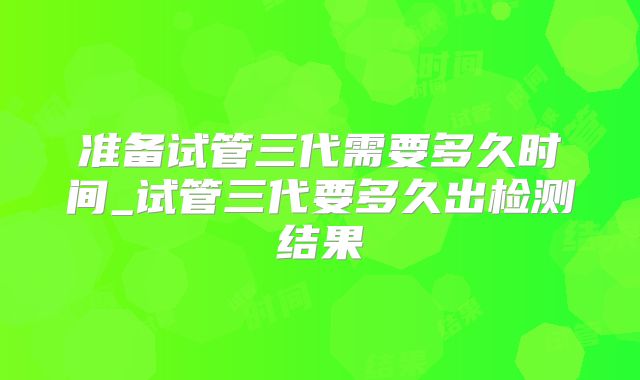 准备试管三代需要多久时间_试管三代要多久出检测结果