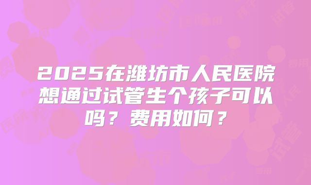 2025在潍坊市人民医院想通过试管生个孩子可以吗?费用如何?