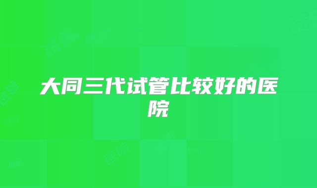 大同三代试管比较好的医院