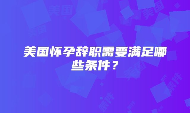 美国怀孕辞职需要满足哪些条件？