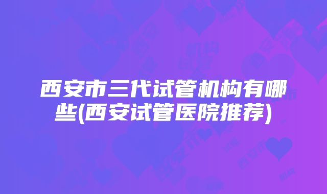 西安市三代试管机构有哪些(西安试管医院推荐)
