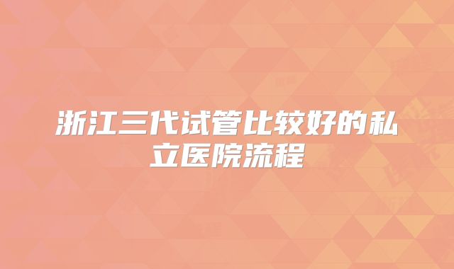 浙江三代试管比较好的私立医院流程