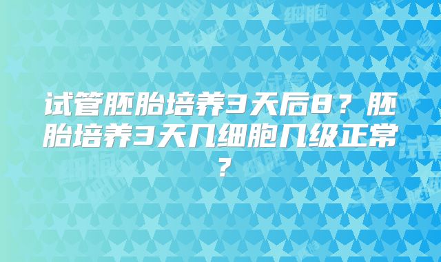 试管胚胎培养3天后8？胚胎培养3天几细胞几级正常？