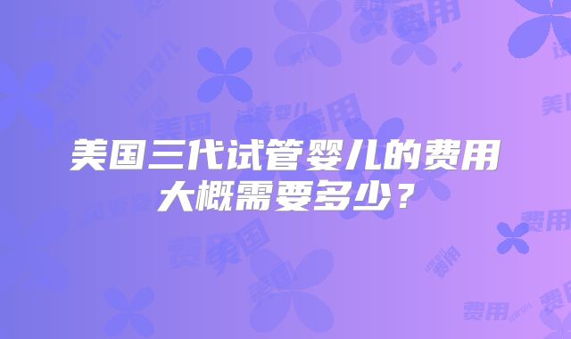 美国三代试管婴儿的费用大概需要多少？