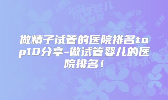 做精子试管的医院排名top10分享-做试管婴儿的医院排名！