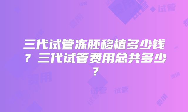 三代试管冻胚移植多少钱?三代试管费用总共多少?