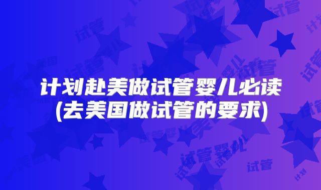 计划赴美做试管婴儿必读(去美国做试管的要求)