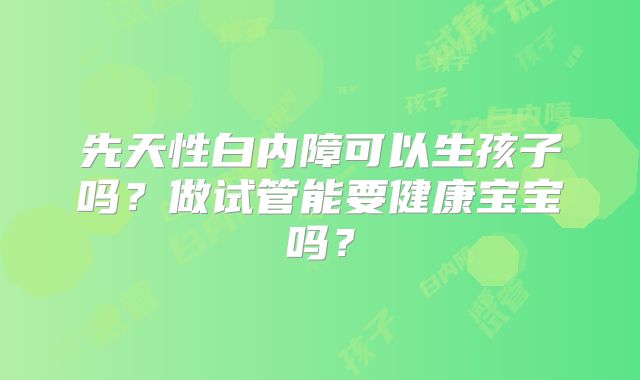 先天性白内障可以生孩子吗?做试管能要健康宝宝吗?
