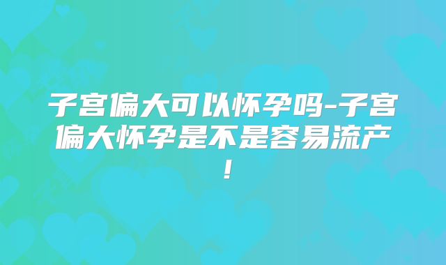 子宫偏大可以怀孕吗-子宫偏大怀孕是不是容易流产！