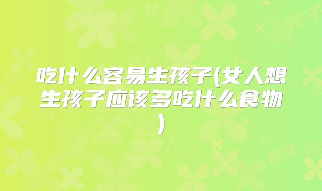 吃什么容易生孩子(女人想生孩子应该多吃什么食物)