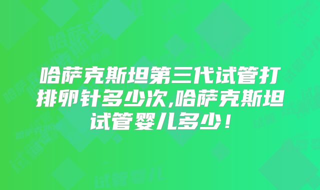 哈萨克斯坦第三代试管打排卵针多少次,哈萨克斯坦试管婴儿多少！
