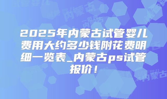 2025年内蒙古试管婴儿费用大约多少钱附花费明细一览表_内蒙古ps试管报价！