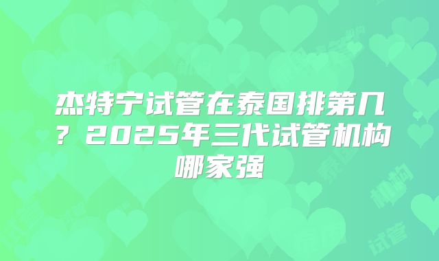 杰特宁试管在泰国排第几？2025年三代试管机构哪家强