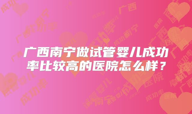 广西南宁做试管婴儿成功率比较高的医院怎么样？