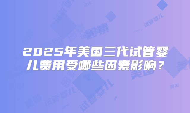 2025年美国三代试管婴儿费用受哪些因素影响？