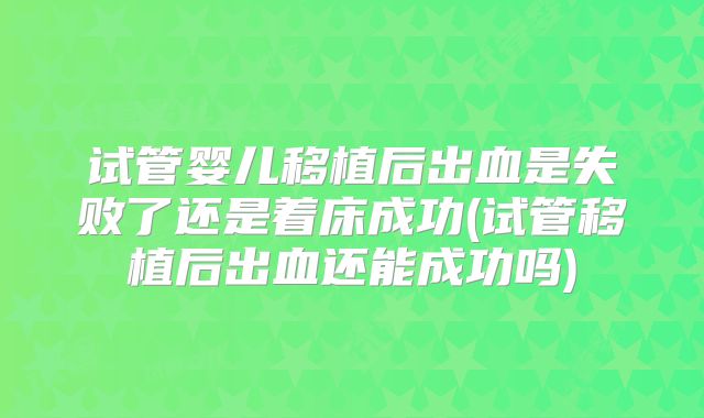 试管婴儿移植后出血是失败了还是着床成功(试管移植后出血还能成功吗)