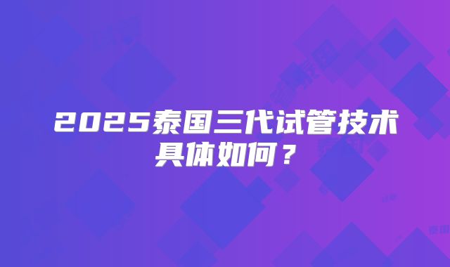 2025泰国三代试管技术具体如何?