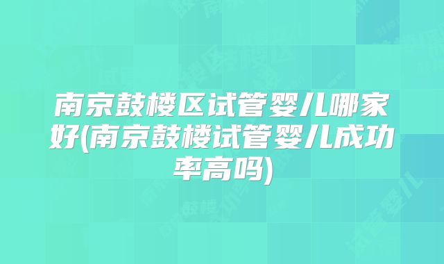 南京鼓楼区试管婴儿哪家好(南京鼓楼试管婴儿成功率高吗)