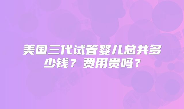 美国三代试管婴儿总共多少钱？费用贵吗？