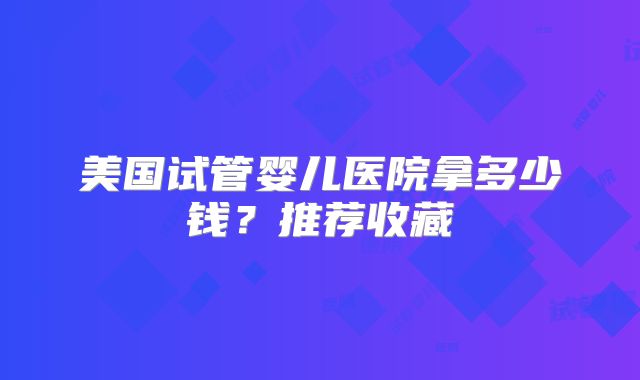 美国试管婴儿医院拿多少钱？推荐收藏