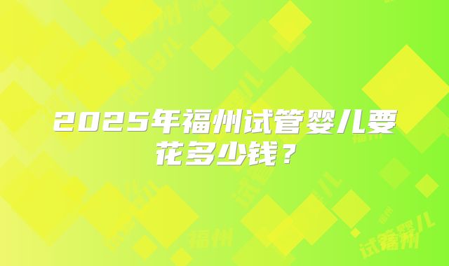 2025年福州试管婴儿要花多少钱？