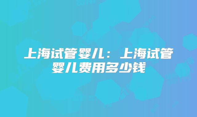 上海试管婴儿：上海试管婴儿费用多少钱