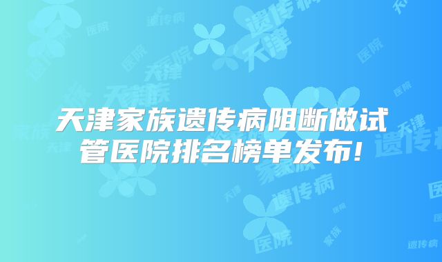 天津家族遗传病阻断做试管医院排名榜单发布!