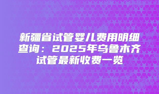 新疆省试管婴儿费用明细查询:2025年乌鲁木齐试管最新收费一览