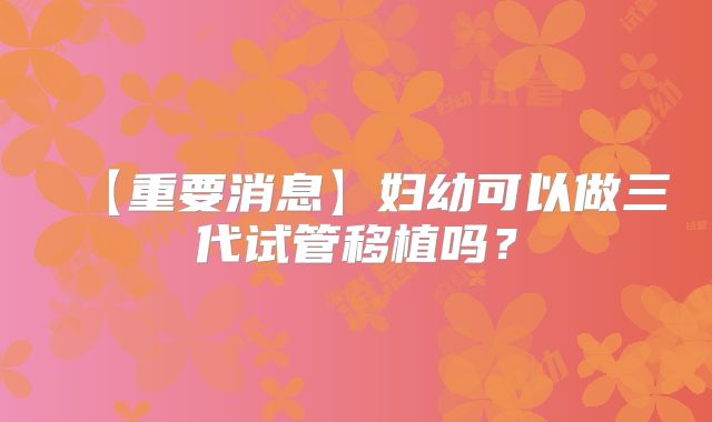 【重要消息】妇幼可以做三代试管移植吗?