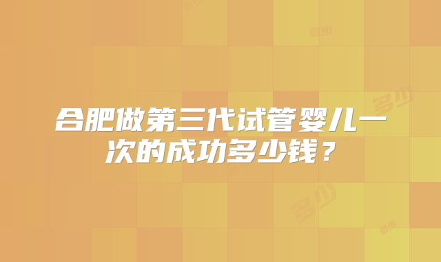 合肥做第三代试管婴儿一次的成功多少钱？
