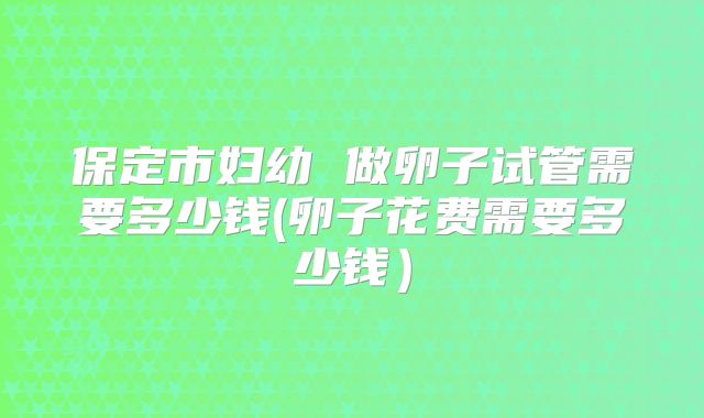 保定市妇幼 做卵子试管需要多少钱(卵子花费需要多少钱）